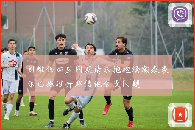 刘维伟回应网友请求抱抱杨瀚森表示已抱过并相信他会没问题