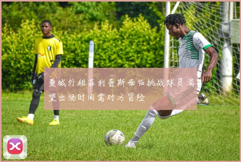 曼城外租菲利普斯面临挑战球员渴望出场时间需对方冒险