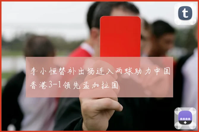 李小恒替补出场连入两球助力中国香港3-1领先孟加拉国