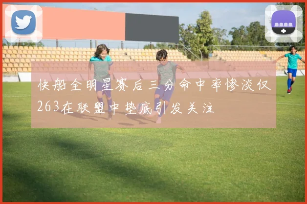 快船全明星赛后三分命中率惨淡仅263在联盟中垫底引发关注