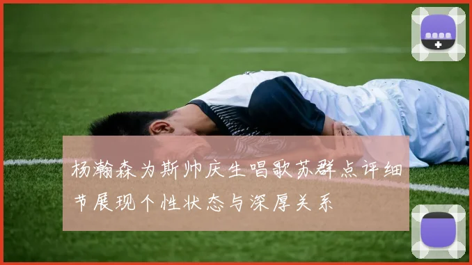 杨瀚森为斯帅庆生唱歌苏群点评细节展现个性状态与深厚关系