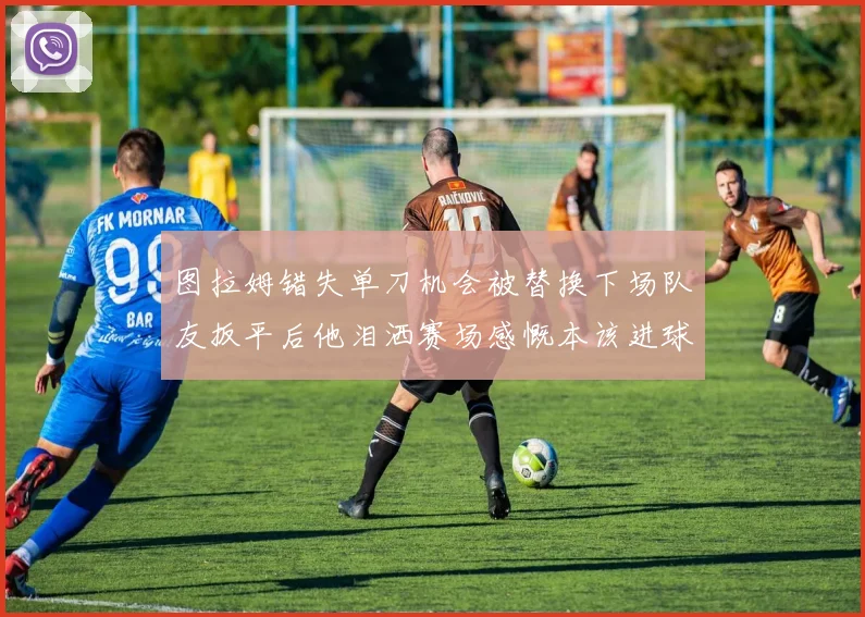 图拉姆错失单刀机会被替换下场队友扳平后他泪洒赛场感慨本该进球
