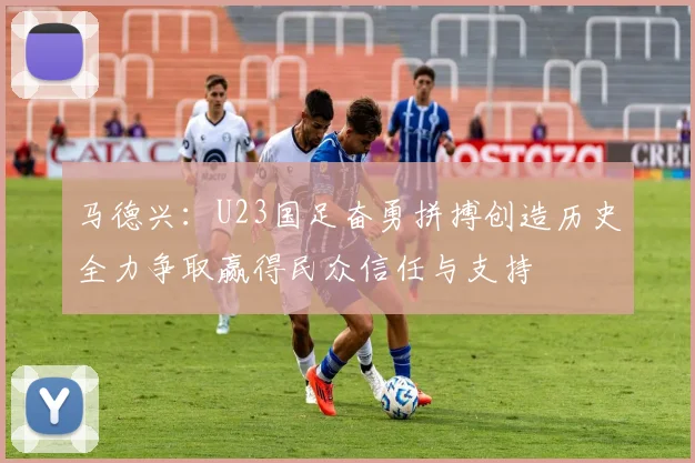马德兴：U23国足奋勇拼搏创造历史全力争取赢得民众信任与支持