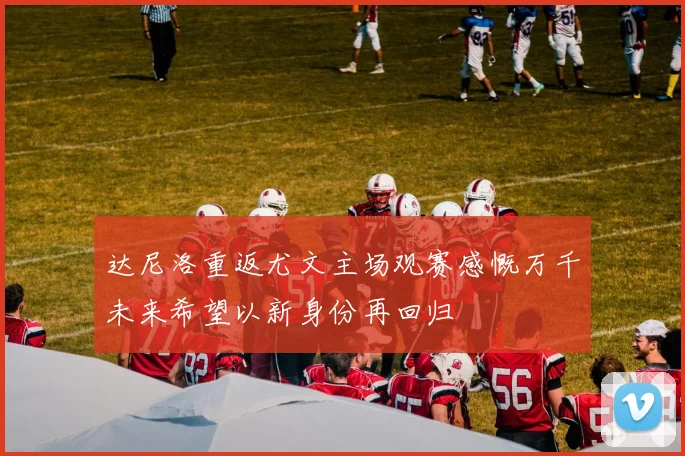 达尼洛重返尤文主场观赛感慨万千未来希望以新身份再回归