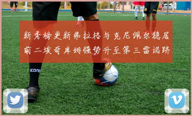 新秀榜更新弗拉格与克尼佩尔稳居前二埃奇库姆强势升至第三雷诺跻身第八名