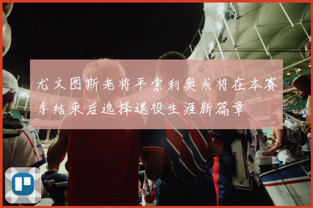 尤文图斯老将平索利奥或将在本赛季结束后选择退役生涯新篇章