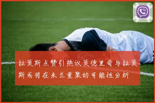 拉莫斯点赞引热议莫德里奇与拉莫斯或将在米兰重聚的可能性分析