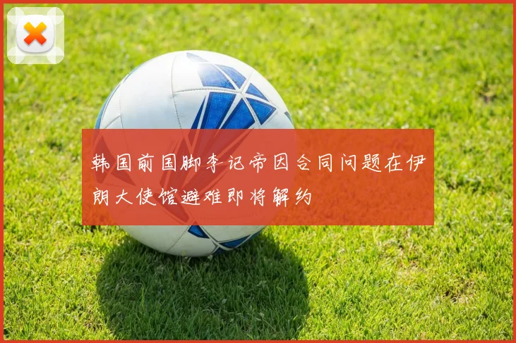 韩国前国脚李记帝因合同问题在伊朗大使馆避难即将解约
