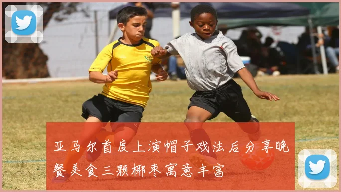 亚马尔首度上演帽子戏法后分享晚餐美食三颗椰枣寓意丰富