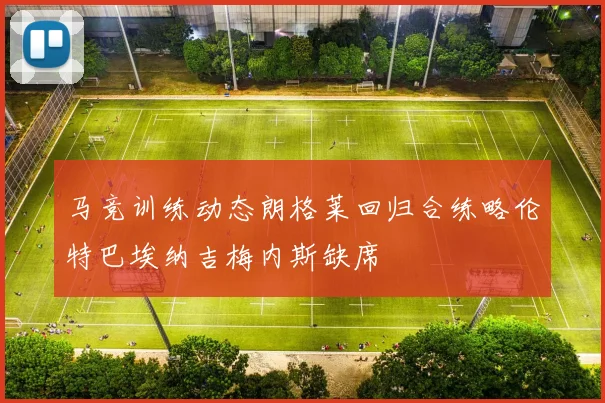马竞训练动态朗格莱回归合练略伦特巴埃纳吉梅内斯缺席