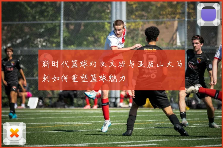 新时代篮球对决文班与亚历山大马刺如何重塑篮球魅力
