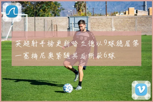 英超射手榜更新哈兰德以9球稳居第一塞梅尼奥紧随其后斩获6球